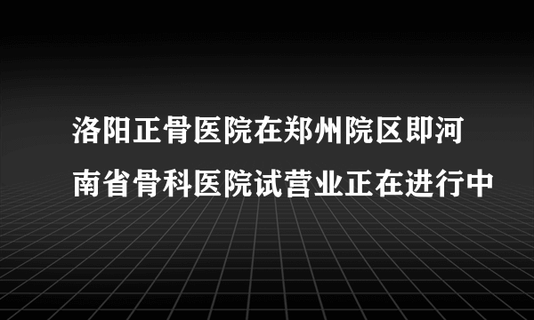 洛阳正骨医院在郑州院区即河南省骨科医院试营业正在进行中