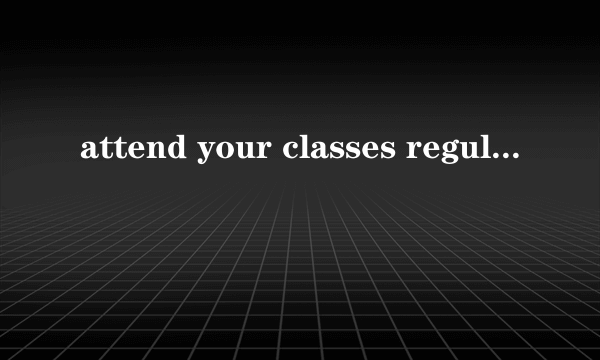 attend your classes regularly