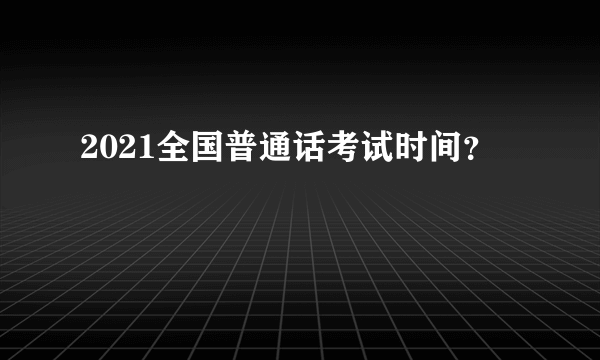 2021全国普通话考试时间？