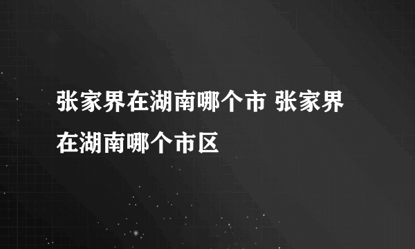 张家界在湖南哪个市 张家界在湖南哪个市区