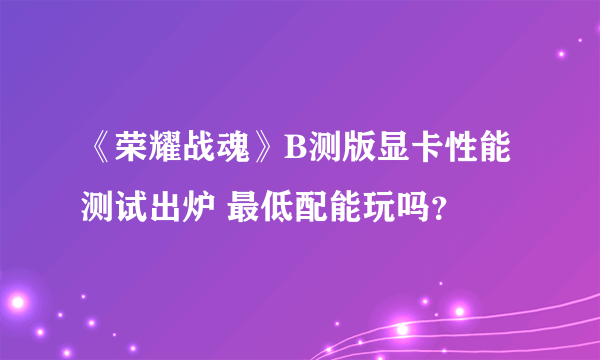 《荣耀战魂》B测版显卡性能测试出炉 最低配能玩吗？