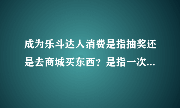 成为乐斗达人消费是指抽奖还是去商城买东西？是指一次买1000斗豆的东西还是累计一天花1000豆？