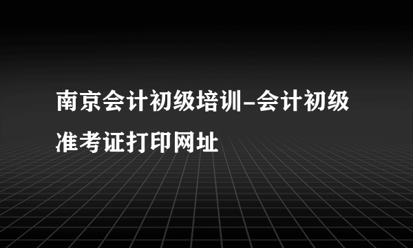 南京会计初级培训-会计初级准考证打印网址