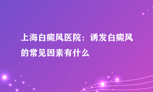 上海白癜风医院：诱发白癜风的常见因素有什么