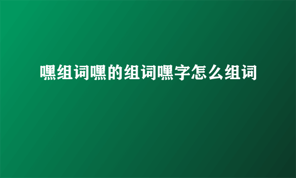 嘿组词嘿的组词嘿字怎么组词