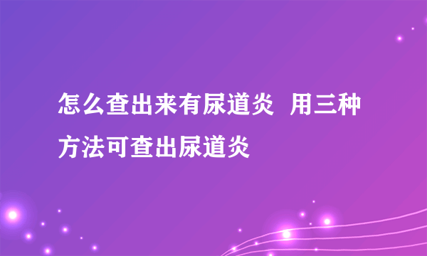 怎么查出来有尿道炎  用三种方法可查出尿道炎