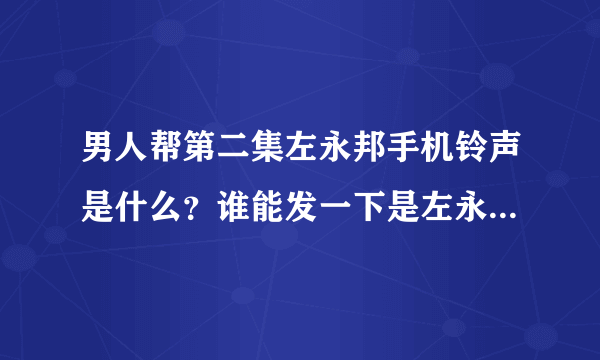 男人帮第二集左永邦手机铃声是什么？谁能发一下是左永邦的请各位大大看题目！