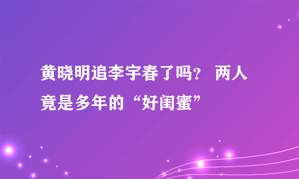 黄晓明追李宇春了吗？ 两人竟是多年的“好闺蜜”