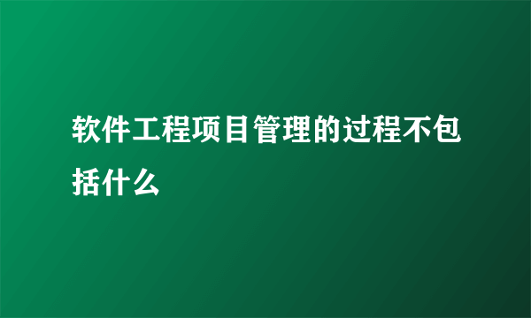 软件工程项目管理的过程不包括什么