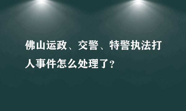 佛山运政、交警、特警执法打人事件怎么处理了？