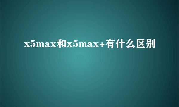 x5max和x5max+有什么区别