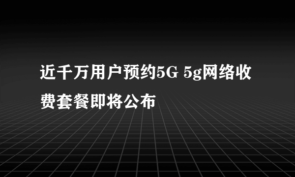 近千万用户预约5G 5g网络收费套餐即将公布