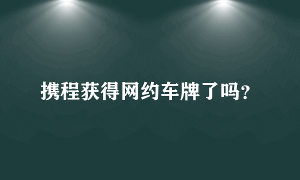 携程获得网约车牌了吗？