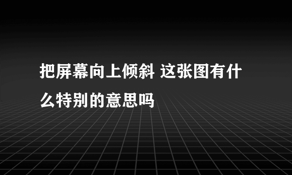 把屏幕向上倾斜 这张图有什么特别的意思吗