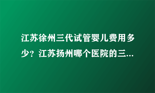 江苏徐州三代试管婴儿费用多少？江苏扬州哪个医院的三代试管婴儿成功率排名最高？