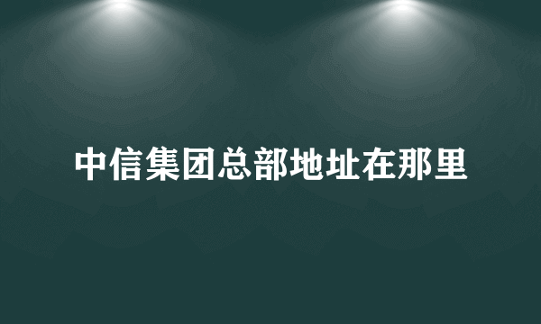 中信集团总部地址在那里