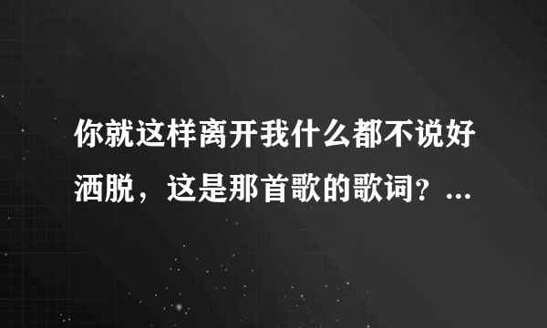 你就这样离开我什么都不说好洒脱，这是那首歌的歌词？亲们谁知道谢谢