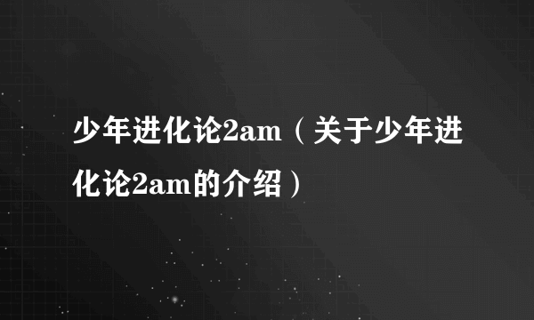 少年进化论2am（关于少年进化论2am的介绍）