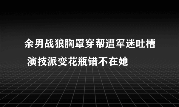 余男战狼胸罩穿帮遭军迷吐槽 演技派变花瓶错不在她