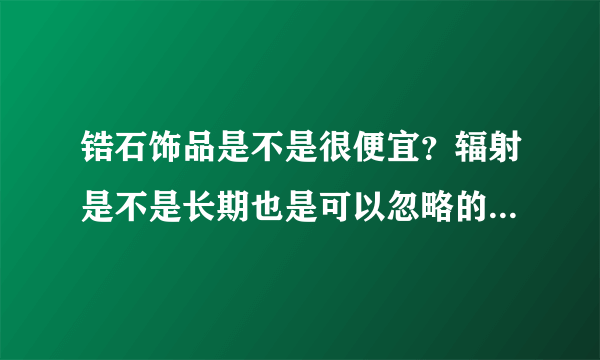 锆石饰品是不是很便宜？辐射是不是长期也是可以忽略的？一般图中价格大概多少左右呢？