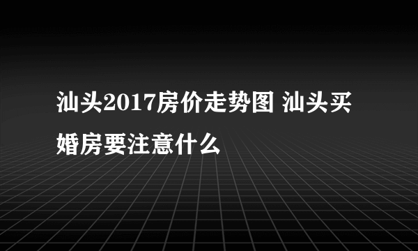 汕头2017房价走势图 汕头买婚房要注意什么