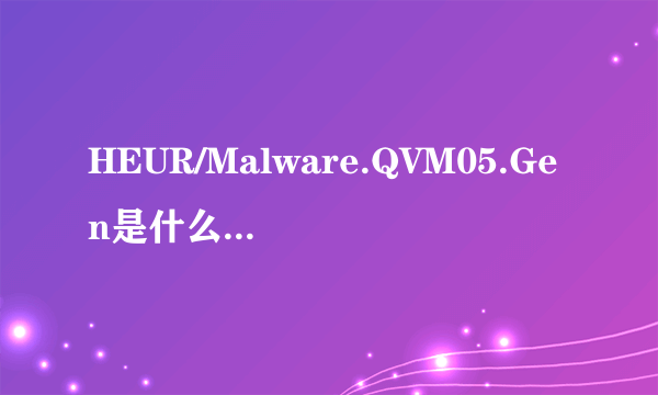 HEUR/Malware.QVM05.Gen是什么木马，360查杀说是木马盗号什么的，是不是又误报了。