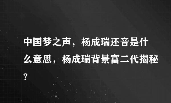 中国梦之声，杨成瑞还音是什么意思，杨成瑞背景富二代揭秘？