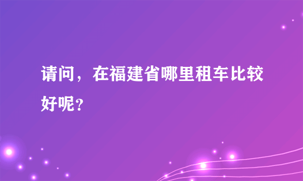 请问，在福建省哪里租车比较好呢？