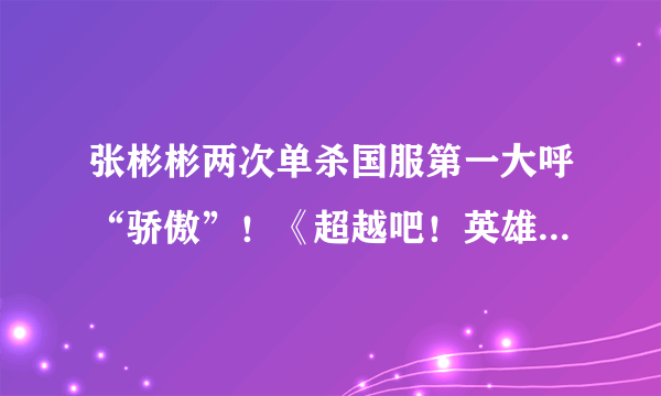 张彬彬两次单杀国服第一大呼“骄傲”！《超越吧！英雄》试训LGD感受职业残酷！