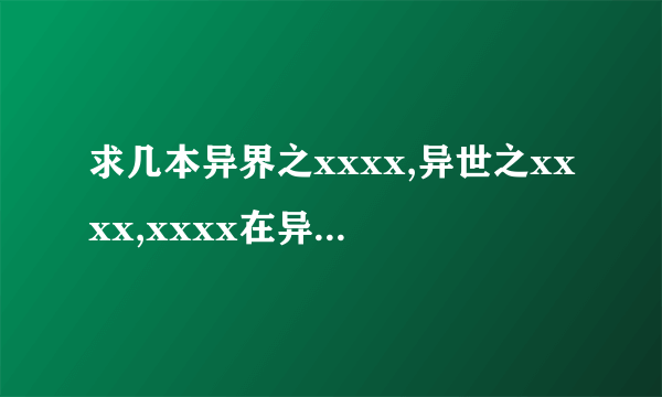 求几本异界之xxxx,异世之xxxx,xxxx在异界之类的异界小说，要全，最好压缩包，有的发我邮箱