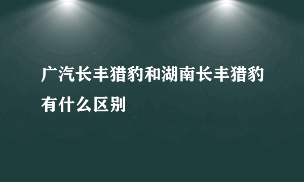 广汽长丰猎豹和湖南长丰猎豹有什么区别