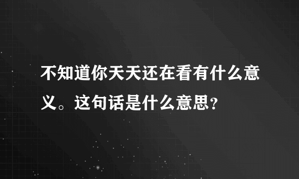 不知道你天天还在看有什么意义。这句话是什么意思？