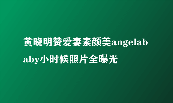 黄晓明赞爱妻素颜美angelababy小时候照片全曝光