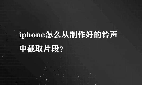 iphone怎么从制作好的铃声中截取片段？