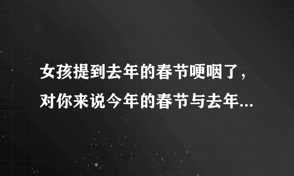 女孩提到去年的春节哽咽了，对你来说今年的春节与去年有何区别？