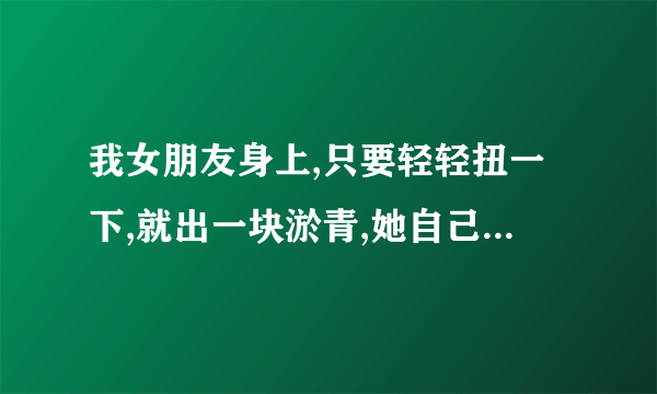 我女朋友身上,只要轻轻扭一下,就出一块淤青,她自己不小心碰到硬物也一样,而且很久才恢复正常,看着心疼,...