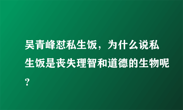 吴青峰怼私生饭，为什么说私生饭是丧失理智和道德的生物呢？