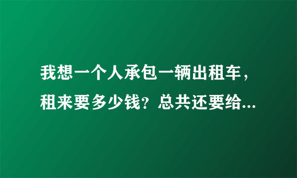 我想一个人承包一辆出租车，租来要多少钱？总共还要给出租车公司多少钱，之后，赚的钱才是自己的。。不懂