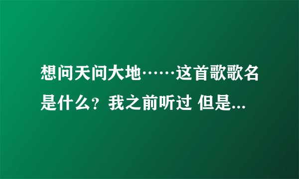 想问天问大地……这首歌歌名是什么？我之前听过 但是歌名忘了 有谁知道吗？