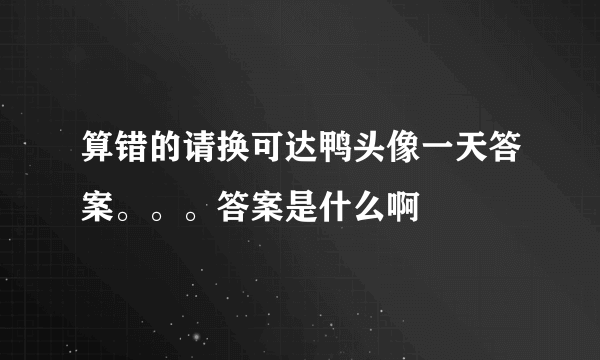 算错的请换可达鸭头像一天答案。。。答案是什么啊