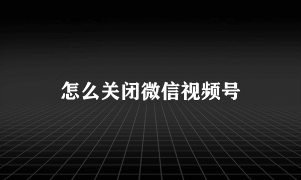 怎么关闭微信视频号