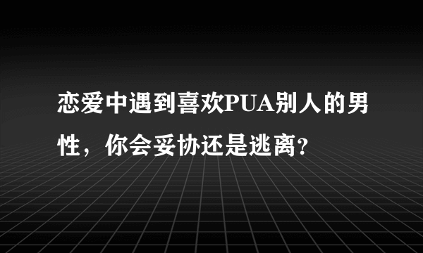 恋爱中遇到喜欢PUA别人的男性，你会妥协还是逃离？