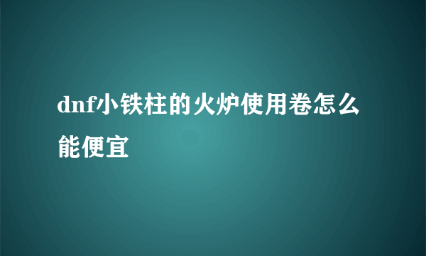 dnf小铁柱的火炉使用卷怎么能便宜