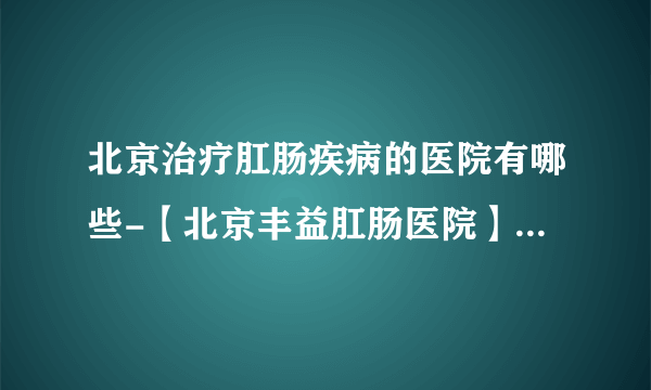 北京治疗肛肠疾病的医院有哪些-【北京丰益肛肠医院】黑便就是肛肠和胃肠疾病的表现？