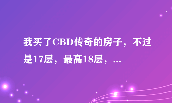 我买了CBD传奇的房子，不过是17层，最高18层，现在觉得是不是有点高了啊？请行家帮我分析一下！