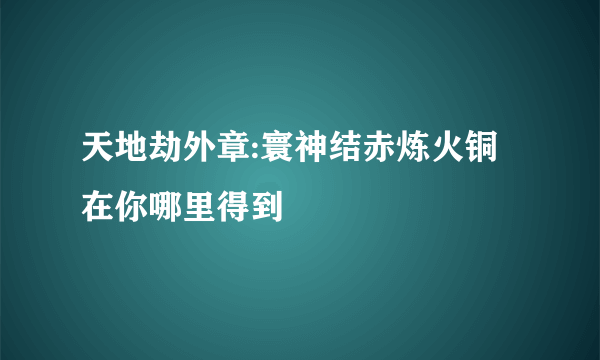 天地劫外章:寰神结赤炼火铜在你哪里得到