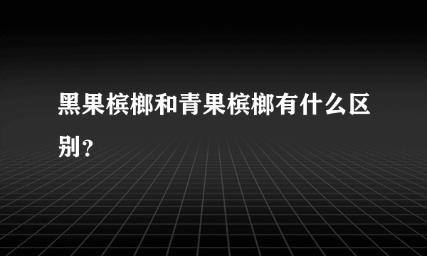 黑果槟榔和青果槟榔有什么区别？