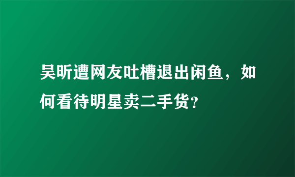 吴昕遭网友吐槽退出闲鱼，如何看待明星卖二手货？