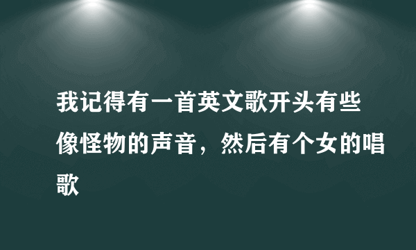 我记得有一首英文歌开头有些像怪物的声音，然后有个女的唱歌