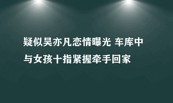 疑似吴亦凡恋情曝光 车库中与女孩十指紧握牵手回家 